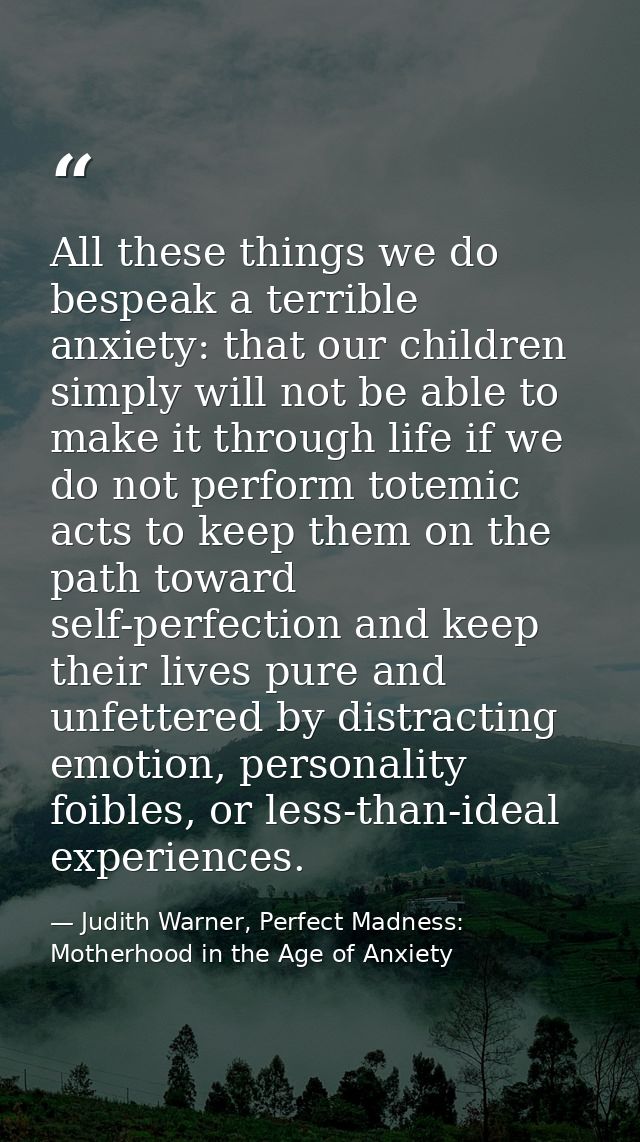 All these things we do bespeak a terrible anxiety: that our children simply will not be able to make it through life if  — Judith Warner, Perfect Madness: Motherhood in the Age of Anxiety