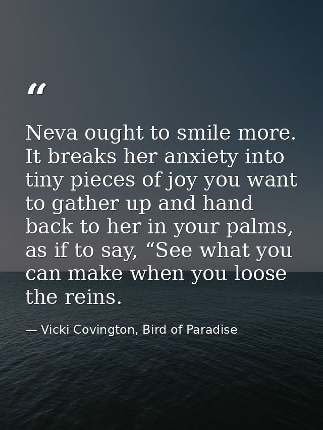 Neva ought to smile more. It breaks her anxiety into tiny pieces of joy you want to gather up and hand back to her in yo — Vicki Covington, Bird of Paradise