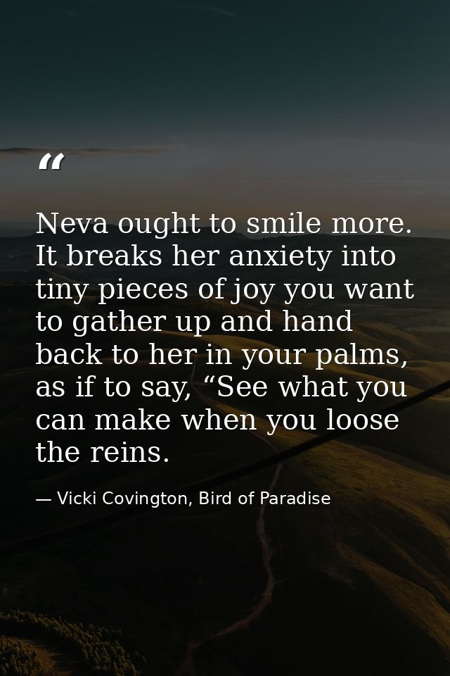 Neva ought to smile more. It breaks her anxiety into tiny pieces of joy you want to gather up and hand back to her in yo — Vicki Covington, Bird of Paradise