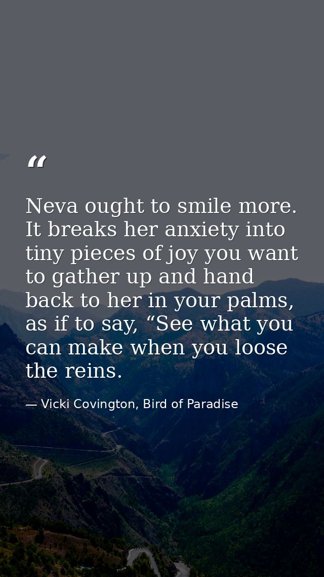 Neva ought to smile more. It breaks her anxiety into tiny pieces of joy you want to gather up and hand back to her in yo — Vicki Covington, Bird of Paradise