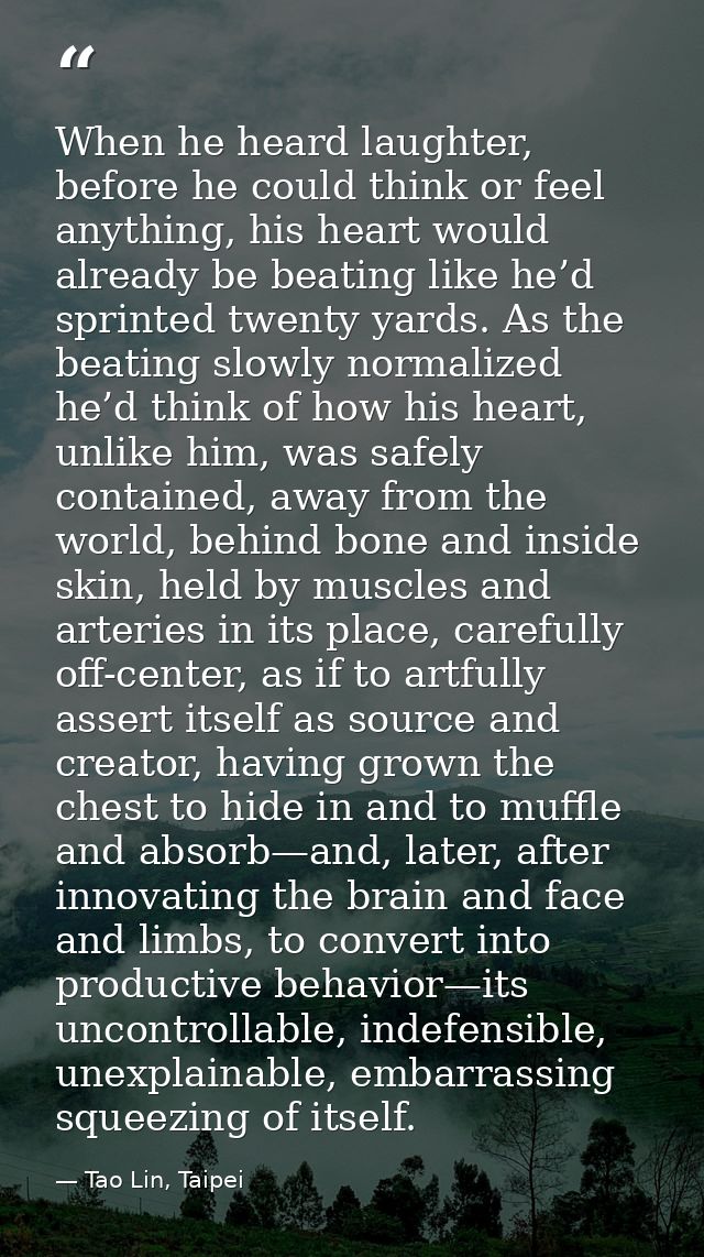 When he heard laughter, before he could think or feel anything, his heart would already be beating like he’d sprinted tw — Tao Lin, Taipei