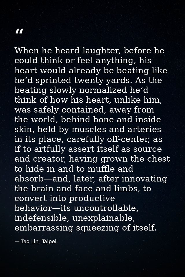 When he heard laughter, before he could think or feel anything, his heart would already be beating like he’d sprinted tw — Tao Lin, Taipei