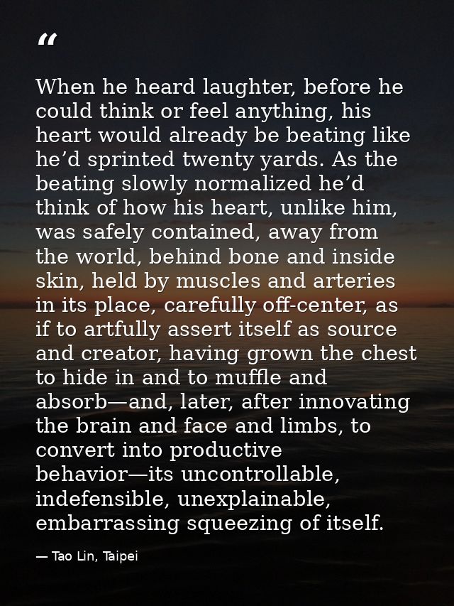 When he heard laughter, before he could think or feel anything, his heart would already be beating like he’d sprinted tw — Tao Lin, Taipei