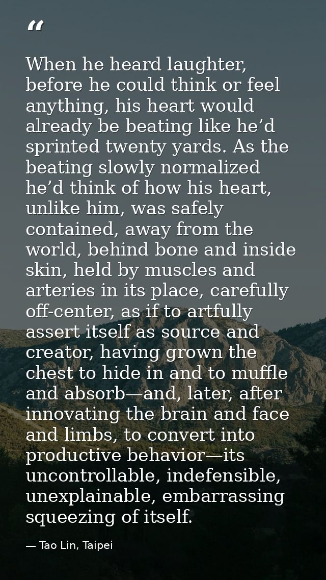 When he heard laughter, before he could think or feel anything, his heart would already be beating like he’d sprinted tw — Tao Lin, Taipei