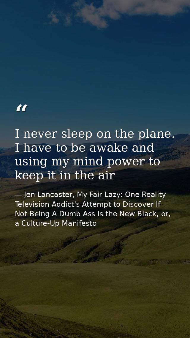 I never sleep on the plane. I have to be awake and using my mind power to keep it in the air — Jen Lancaster, My Fair Lazy: One Reality Television Addict's Attempt to Discover If Not Being A Dumb Ass Is the New Black, or, a Culture-Up Manifesto