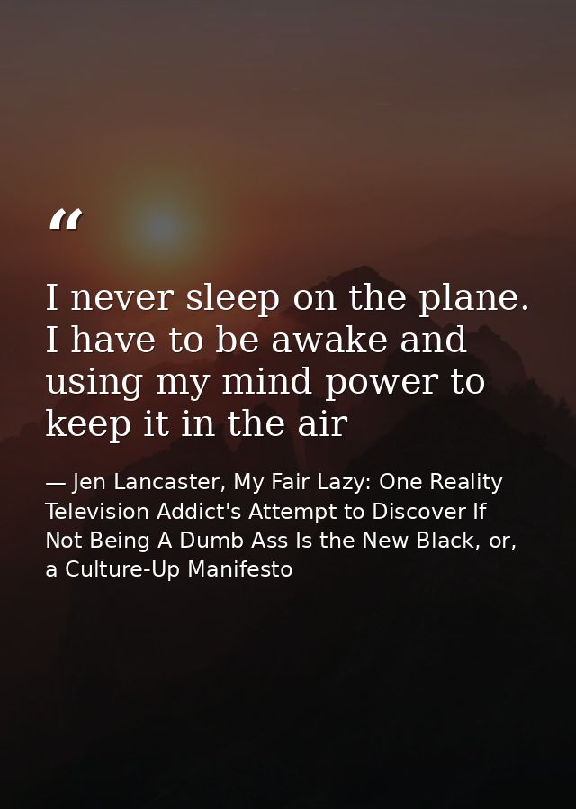 I never sleep on the plane. I have to be awake and using my mind power to keep it in the air — Jen Lancaster, My Fair Lazy: One Reality Television Addict's Attempt to Discover If Not Being A Dumb Ass Is the New Black, or, a Culture-Up Manifesto