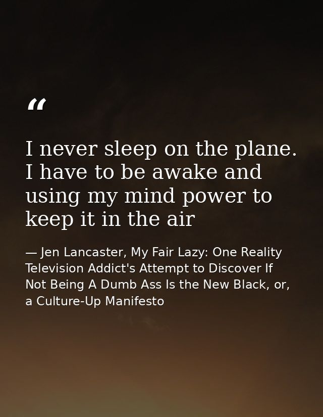 I never sleep on the plane. I have to be awake and using my mind power to keep it in the air — Jen Lancaster, My Fair Lazy: One Reality Television Addict's Attempt to Discover If Not Being A Dumb Ass Is the New Black, or, a Culture-Up Manifesto