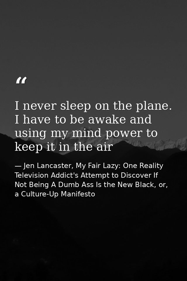 I never sleep on the plane. I have to be awake and using my mind power to keep it in the air — Jen Lancaster, My Fair Lazy: One Reality Television Addict's Attempt to Discover If Not Being A Dumb Ass Is the New Black, or, a Culture-Up Manifesto