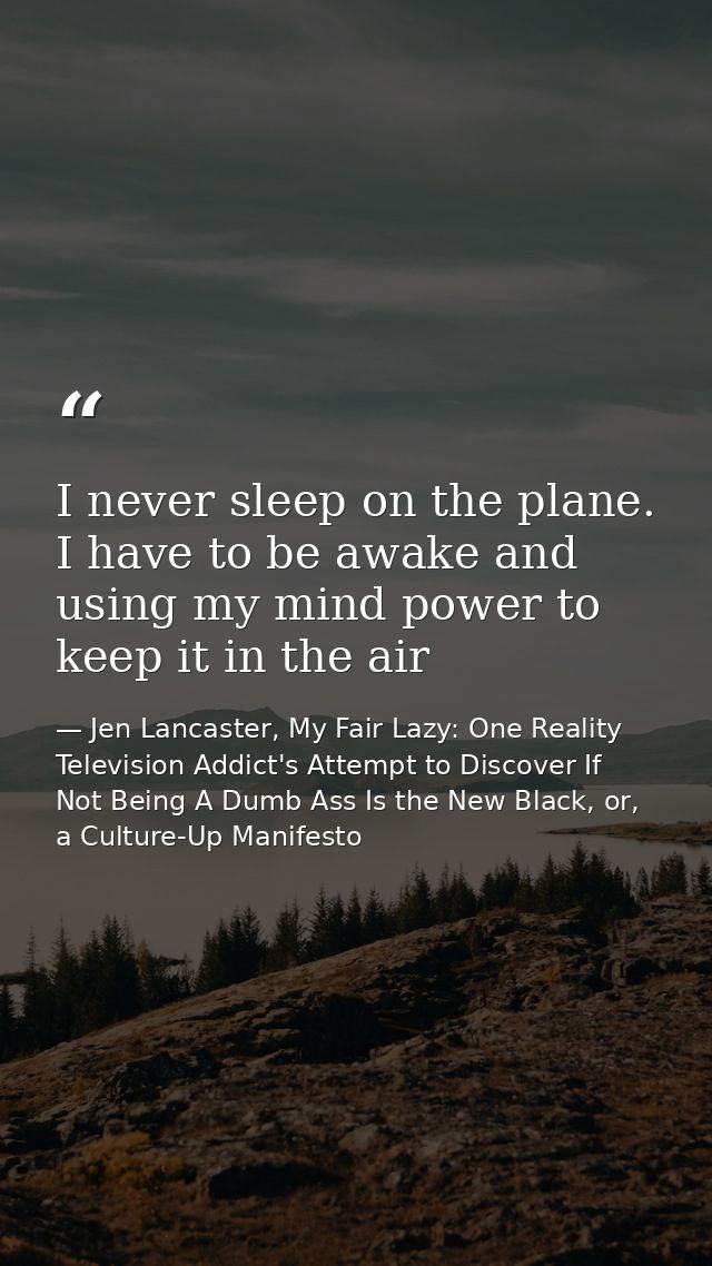 I never sleep on the plane. I have to be awake and using my mind power to keep it in the air — Jen Lancaster, My Fair Lazy: One Reality Television Addict's Attempt to Discover If Not Being A Dumb Ass Is the New Black, or, a Culture-Up Manifesto