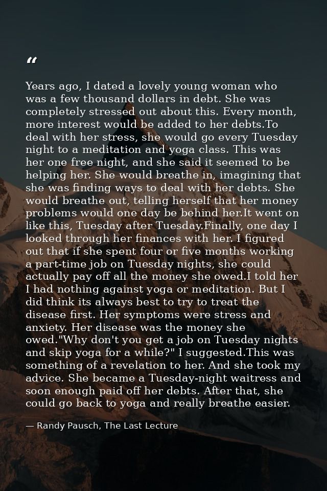 Years ago, I dated a lovely young woman who was a few thousand dollars in debt. She was completely stressed out about th — Randy Pausch, The Last Lecture