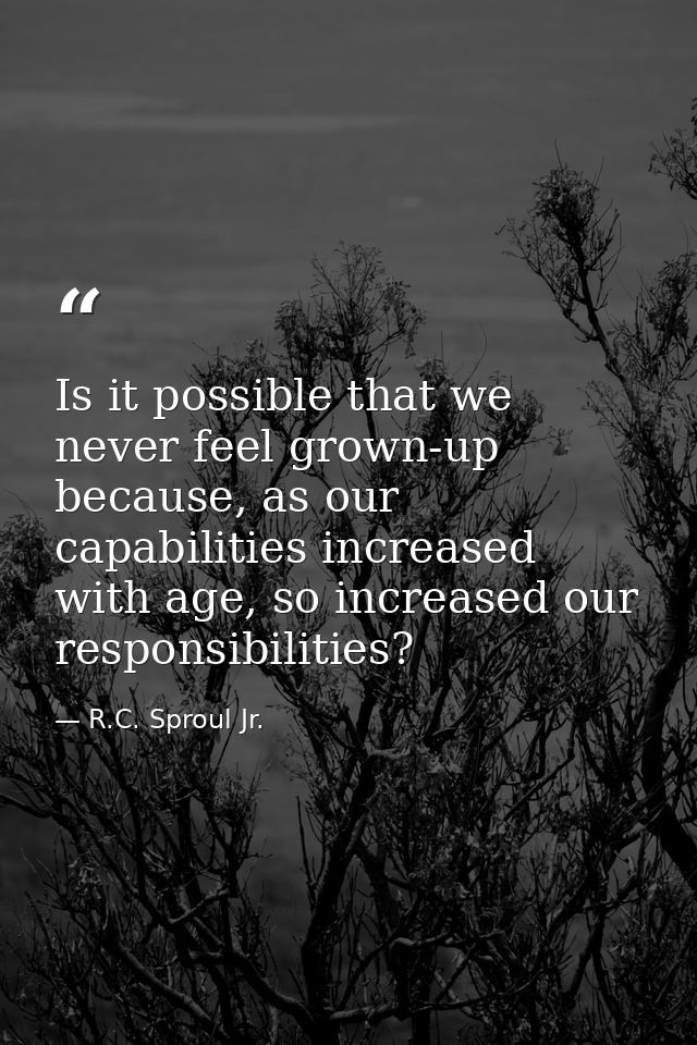 Is it possible that we never feel grown-up because, as our capabilities increased with age, so increased our responsibil — R.C. Sproul Jr.