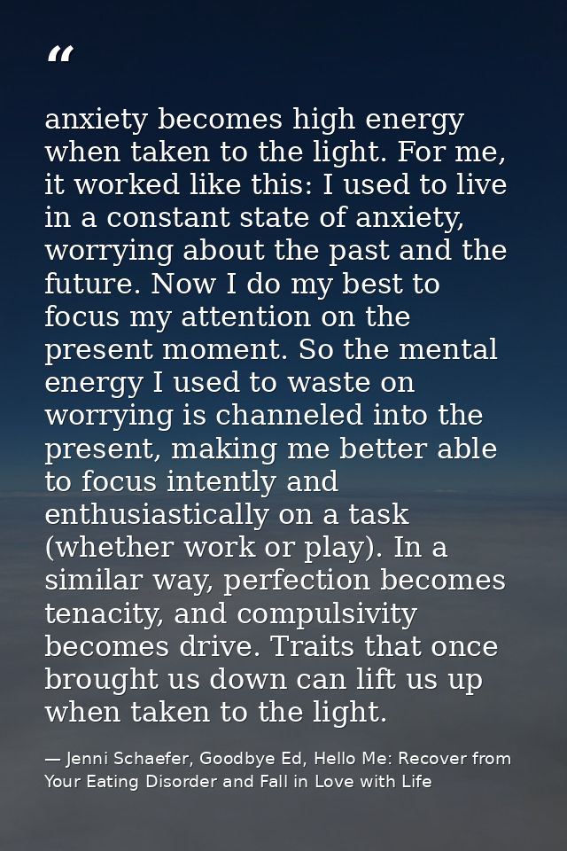 anxiety becomes high energy when taken to the light. For me, it worked like this: I used to live in a constant state of  — Jenni Schaefer, Goodbye Ed, Hello Me: Recover from Your Eating Disorder and Fall in Love with Life