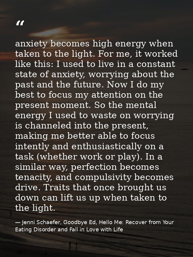 anxiety becomes high energy when taken to the light. For me, it worked like this: I used to live in a constant state of  — Jenni Schaefer, Goodbye Ed, Hello Me: Recover from Your Eating Disorder and Fall in Love with Life