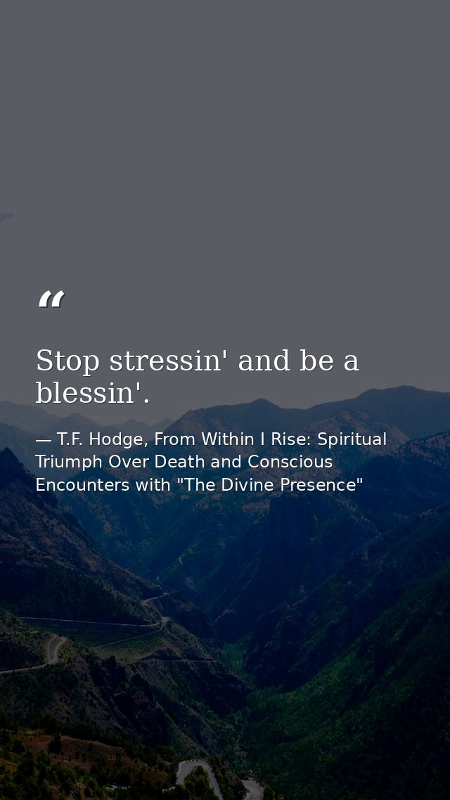 Stop stressin' and be a blessin'. — T.F. Hodge, From Within I Rise: Spiritual Triumph Over Death and Conscious Encounters with "The Divine Presence"