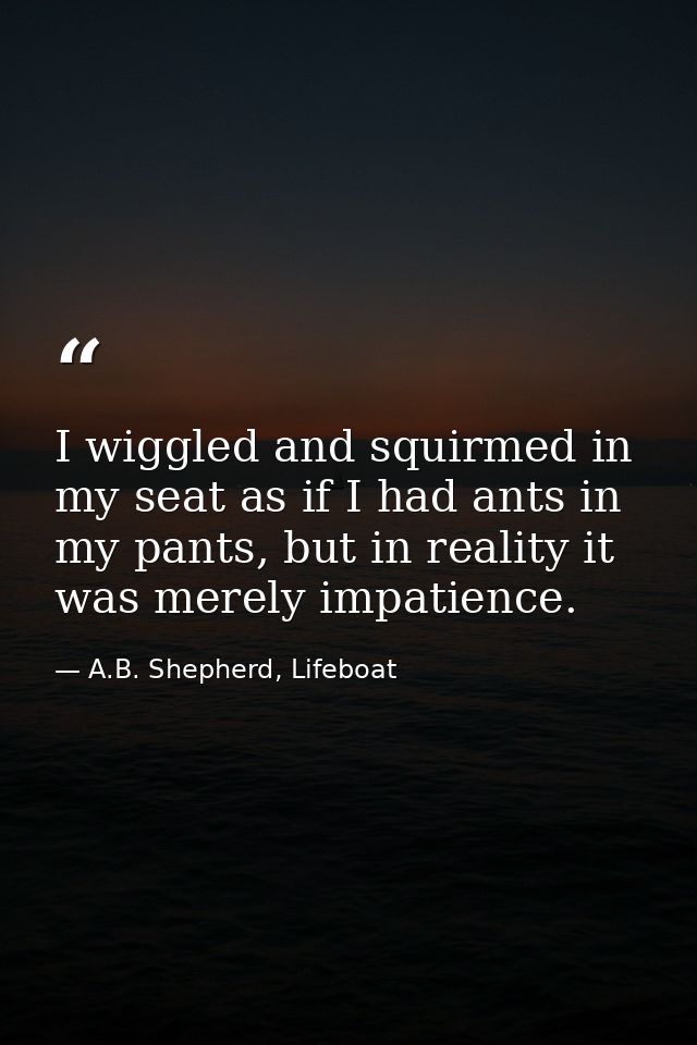 I wiggled and squirmed in my seat as if I had ants in my pants, but in reality it was merely impatience. — A.B. Shepherd, Lifeboat