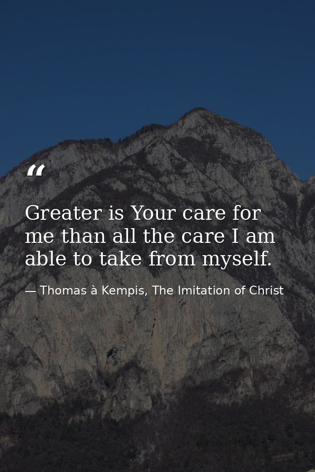 Greater is Your care for me than all the care I am able to take from myself. — Thomas à Kempis, The Imitation of Christ