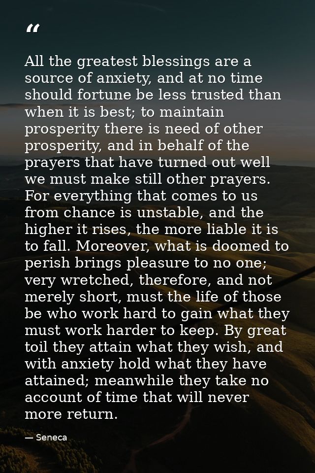 All the greatest blessings are a source of anxiety, and at no time should fortune be less trusted than when it is best;  — Seneca