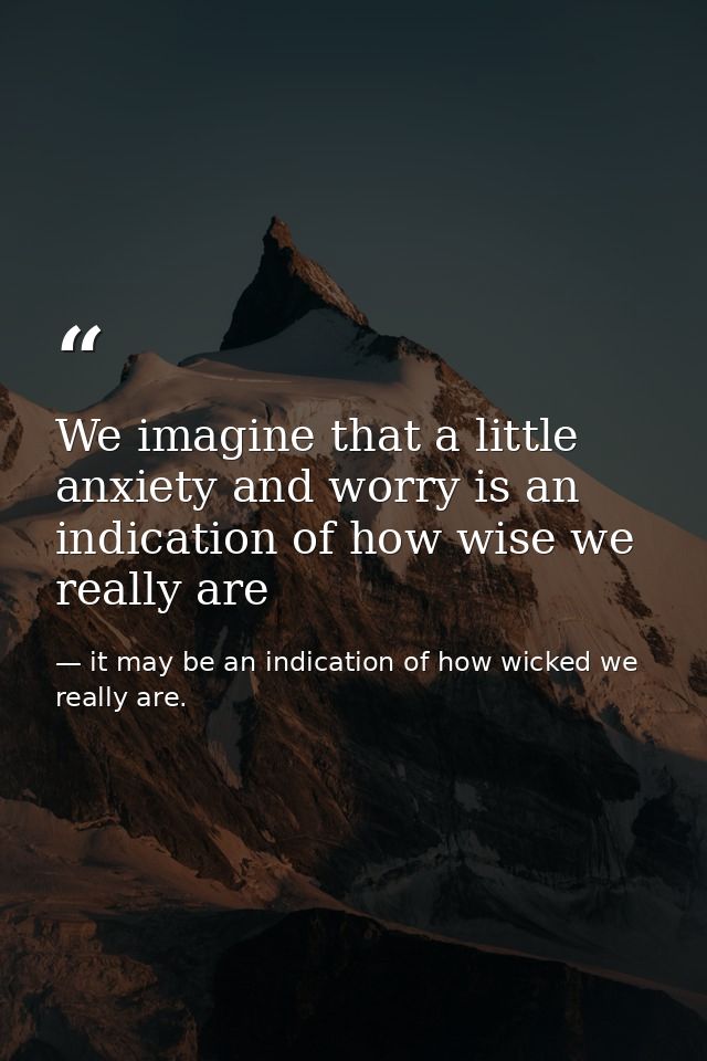 We imagine that a little anxiety and worry is an indication of how wise we really are — it may be an indication of how wicked we really are.