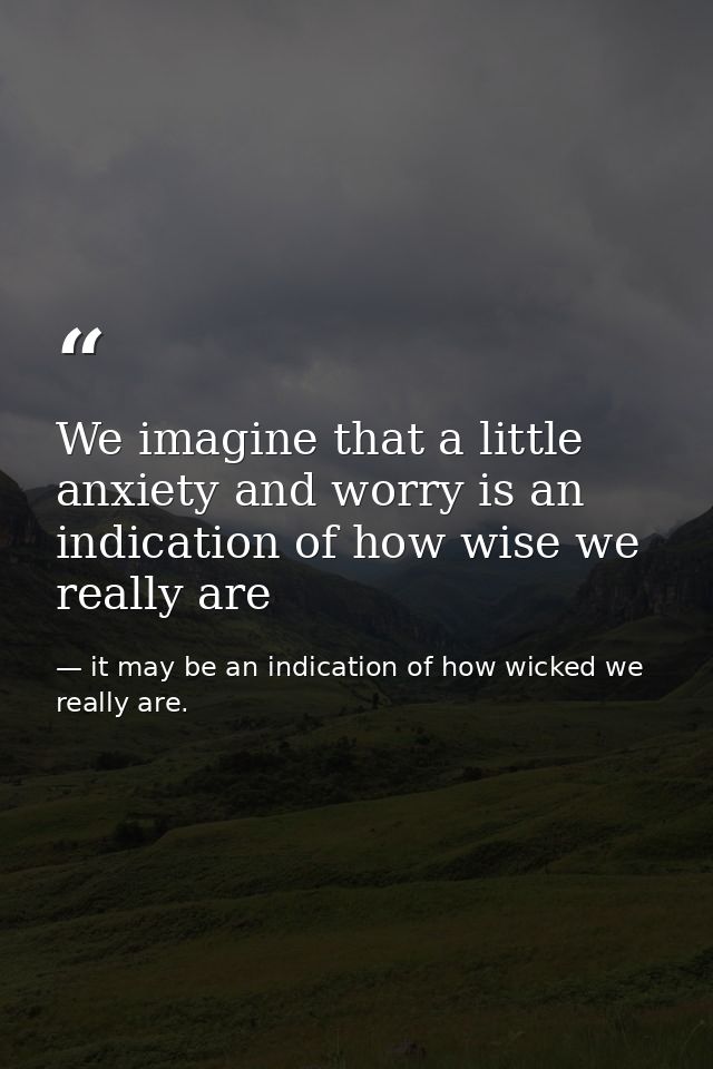We imagine that a little anxiety and worry is an indication of how wise we really are — it may be an indication of how wicked we really are.