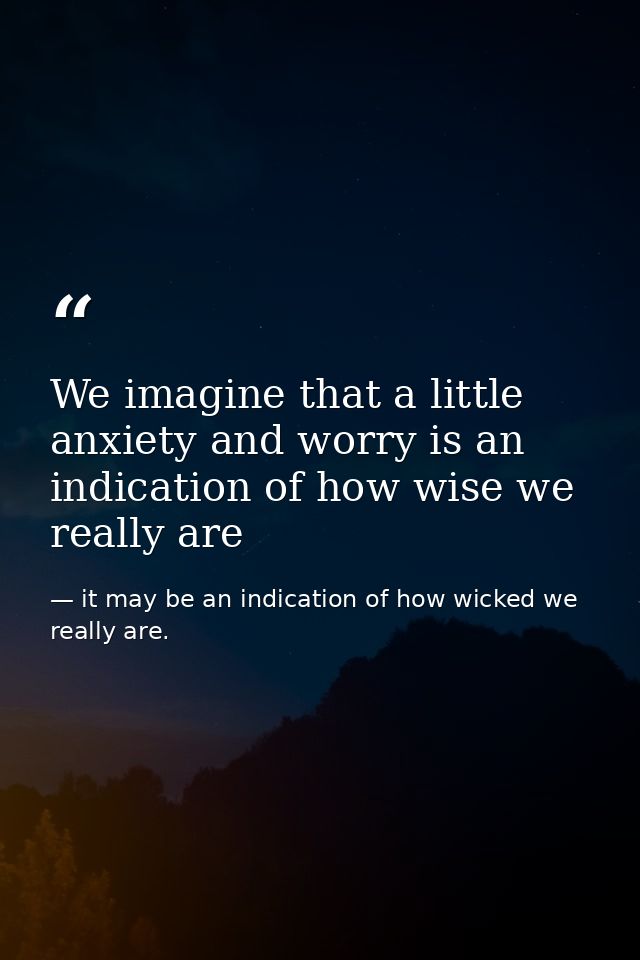 We imagine that a little anxiety and worry is an indication of how wise we really are — it may be an indication of how wicked we really are.