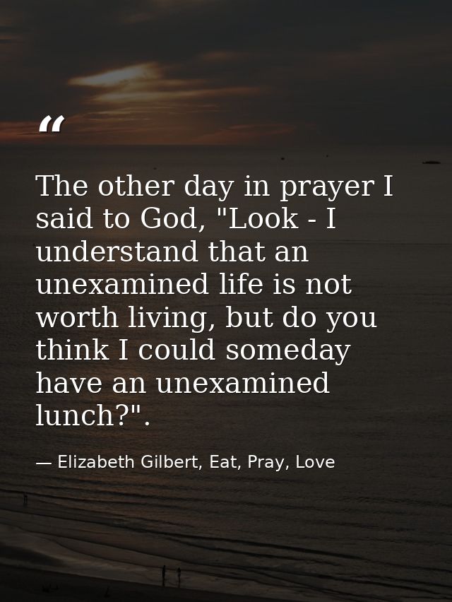 The other day in prayer I said to God, "Look - I understand that an unexamined life is not worth living, but do you thin — Elizabeth Gilbert, Eat, Pray, Love