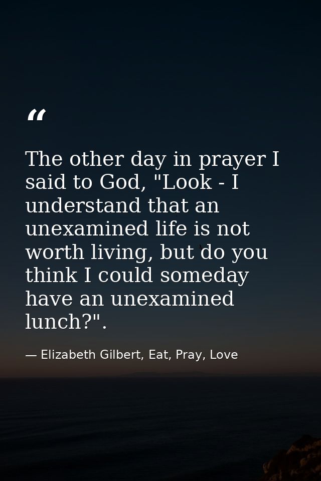 The other day in prayer I said to God, "Look - I understand that an unexamined life is not worth living, but do you thin — Elizabeth Gilbert, Eat, Pray, Love