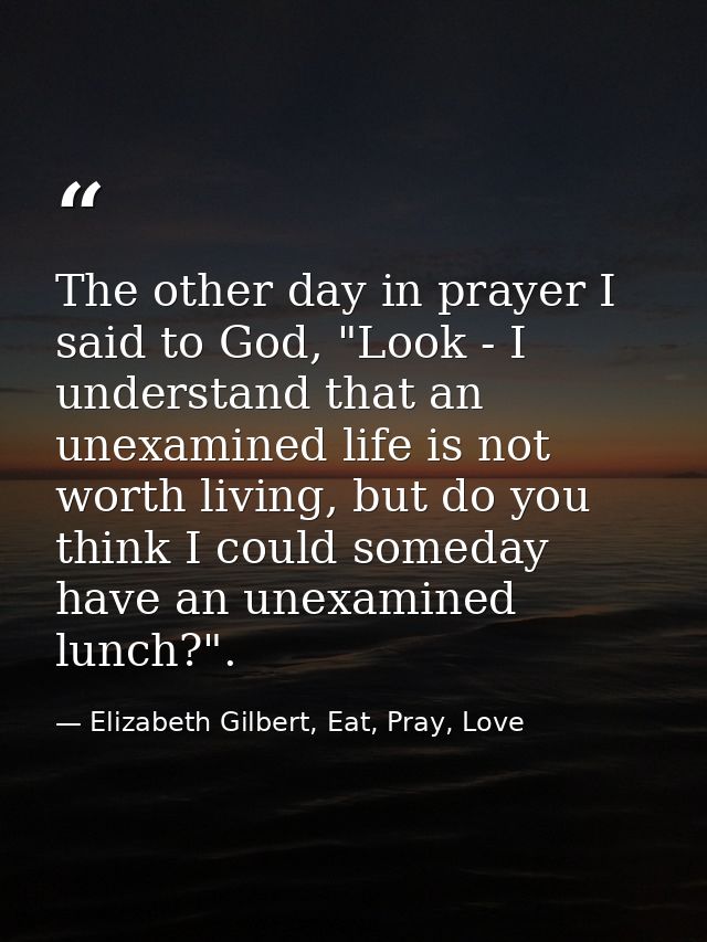 The other day in prayer I said to God, "Look - I understand that an unexamined life is not worth living, but do you thin — Elizabeth Gilbert, Eat, Pray, Love