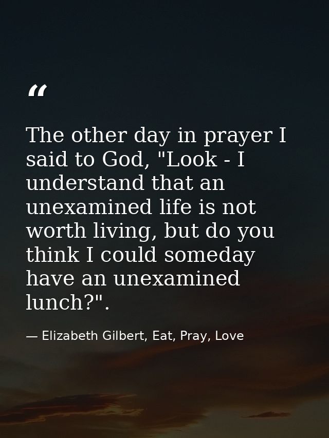 The other day in prayer I said to God, "Look - I understand that an unexamined life is not worth living, but do you thin — Elizabeth Gilbert, Eat, Pray, Love
