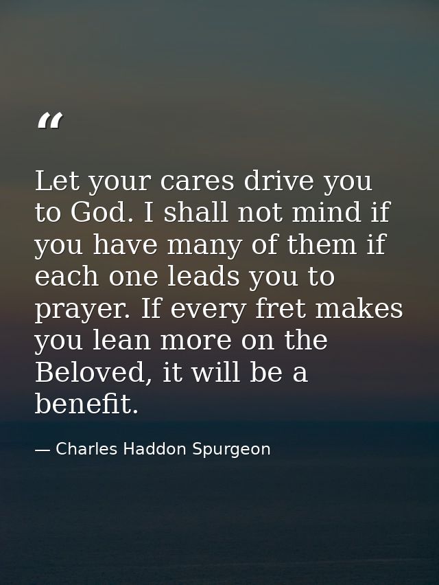 Let your cares drive you to God. I shall not mind if you have many of them if each one leads you to prayer. If every fre — Charles Haddon Spurgeon