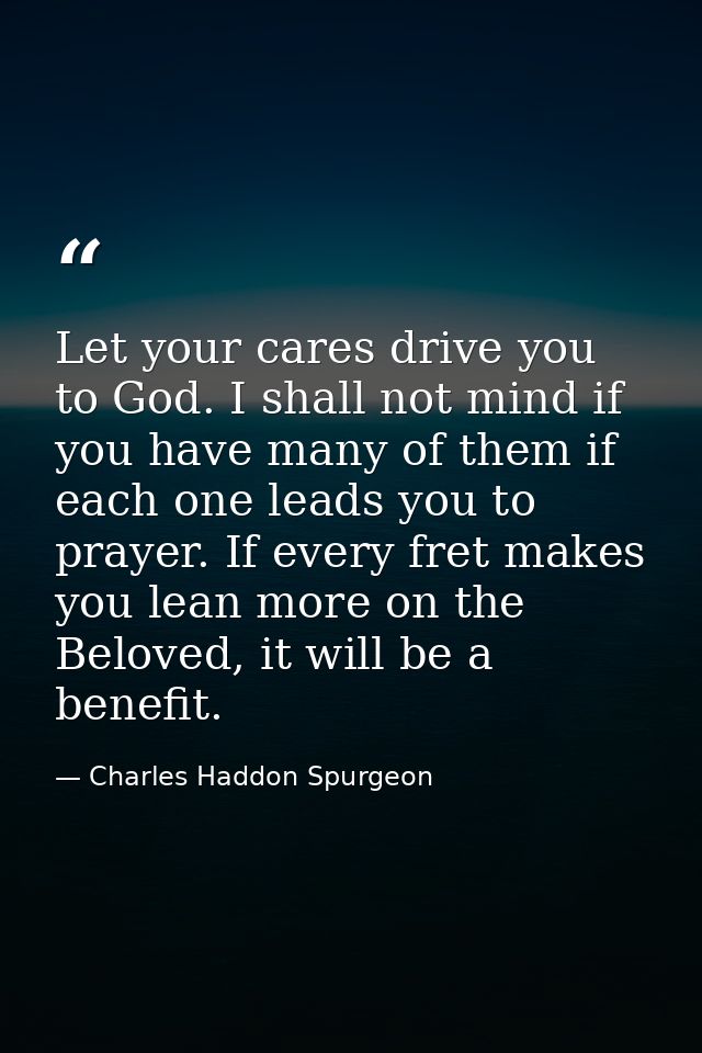 Let your cares drive you to God. I shall not mind if you have many of them if each one leads you to prayer. If every fre — Charles Haddon Spurgeon