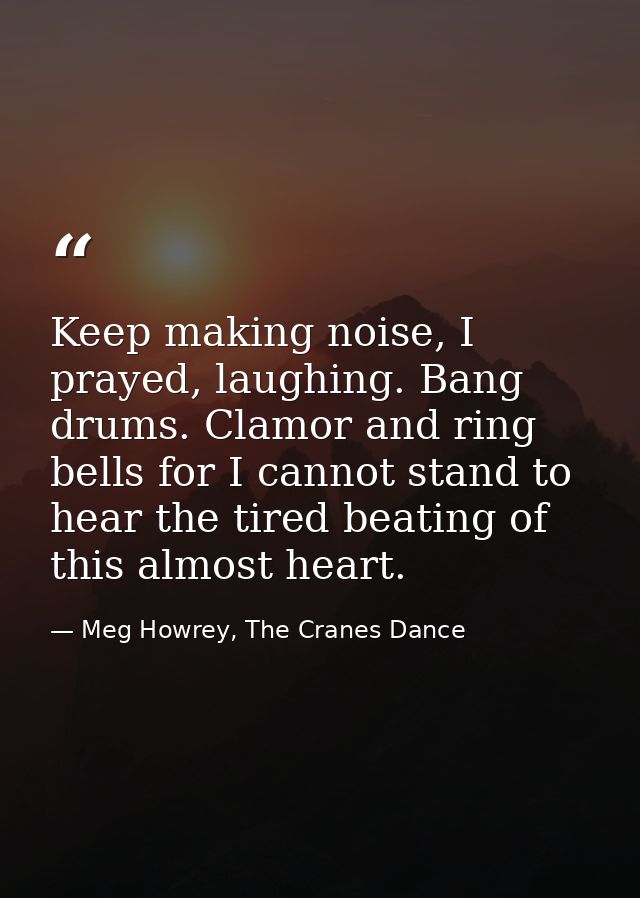 Keep making noise, I prayed, laughing. Bang drums. Clamor and ring bells for I cannot stand to hear the tired beating of — Meg Howrey, The Cranes Dance