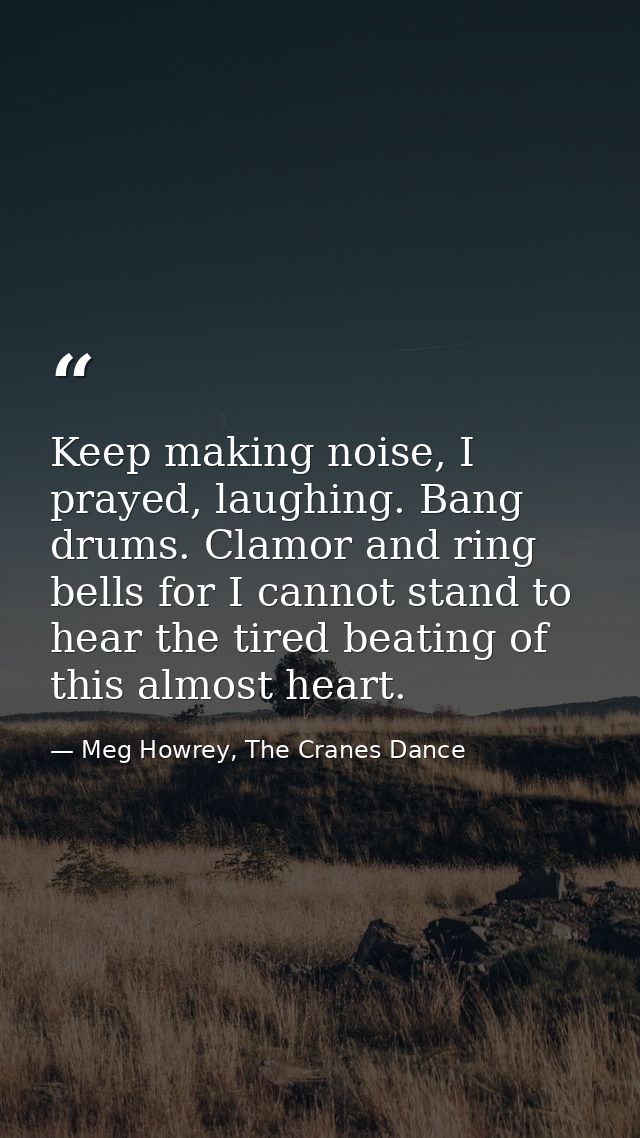 Keep making noise, I prayed, laughing. Bang drums. Clamor and ring bells for I cannot stand to hear the tired beating of — Meg Howrey, The Cranes Dance