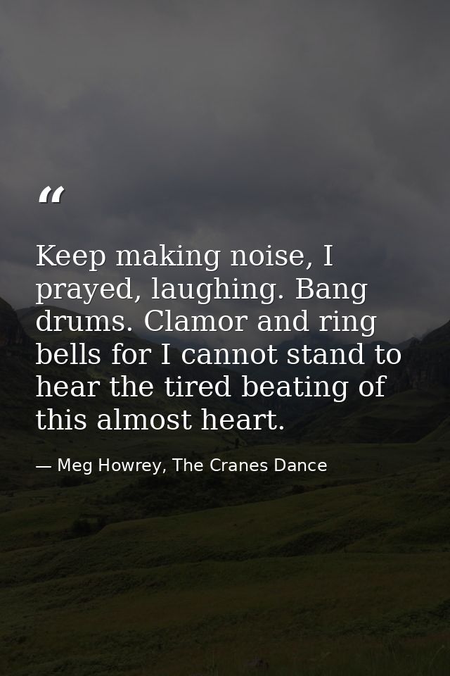 Keep making noise, I prayed, laughing. Bang drums. Clamor and ring bells for I cannot stand to hear the tired beating of — Meg Howrey, The Cranes Dance
