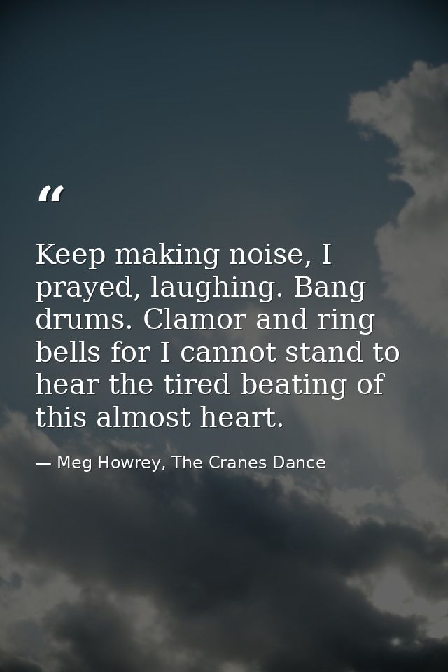 Keep making noise, I prayed, laughing. Bang drums. Clamor and ring bells for I cannot stand to hear the tired beating of — Meg Howrey, The Cranes Dance