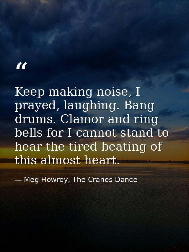 Keep making noise, I prayed, laughing. Bang drums. Clamor and ring bells for I cannot stand to hear the tired beating of — Meg Howrey, The Cranes Dance