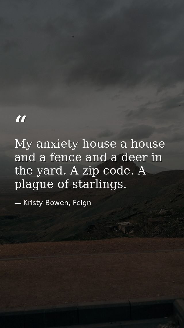 My anxiety house a house and a fence and a deer in the yard. A zip code. A plague of starlings. — Kristy Bowen, Feign