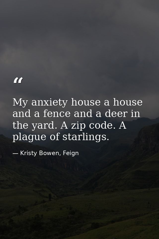 My anxiety house a house and a fence and a deer in the yard. A zip code. A plague of starlings. — Kristy Bowen, Feign