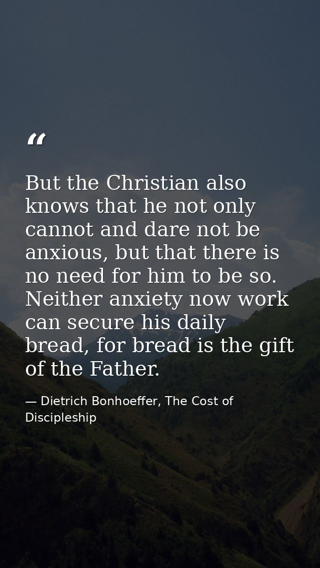 But the Christian also knows that he not only cannot and dare not be anxious, but that there is no need for him to be so — Dietrich Bonhoeffer, The Cost of Discipleship