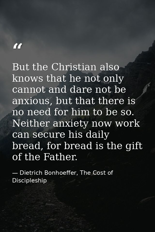 But the Christian also knows that he not only cannot and dare not be anxious, but that there is no need for him to be so — Dietrich Bonhoeffer, The Cost of Discipleship