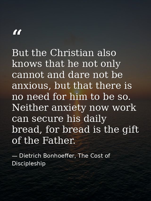 But the Christian also knows that he not only cannot and dare not be anxious, but that there is no need for him to be so — Dietrich Bonhoeffer, The Cost of Discipleship