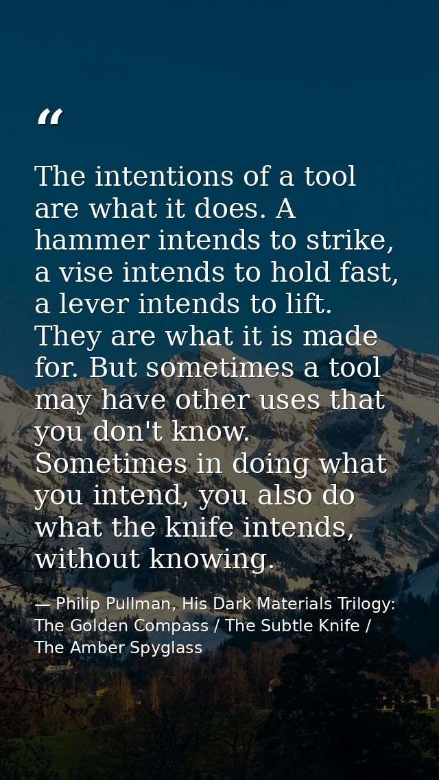 The intentions of a tool are what it does. A hammer intends to strike, a vise intends to hold fast, a lever intends to l — Philip Pullman, His Dark Materials Trilogy: The Golden Compass / The Subtle Knife / The Amber Spyglass