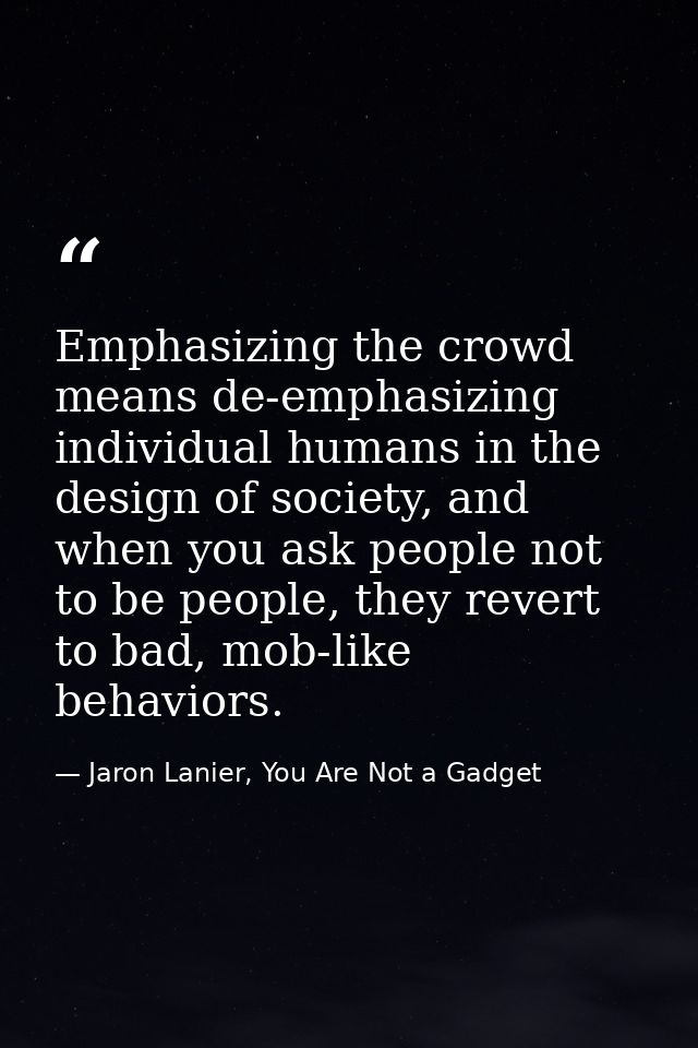 Emphasizing the crowd means de-emphasizing individual humans in the design of society, and when you ask people not to be — Jaron Lanier, You Are Not a Gadget