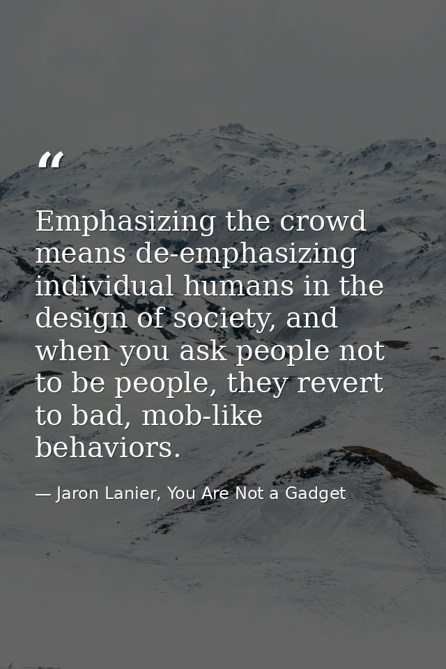 Emphasizing the crowd means de-emphasizing individual humans in the design of society, and when you ask people not to be — Jaron Lanier, You Are Not a Gadget