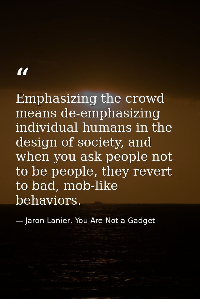 Emphasizing the crowd means de-emphasizing individual humans in the design of society, and when you ask people not to be — Jaron Lanier, You Are Not a Gadget