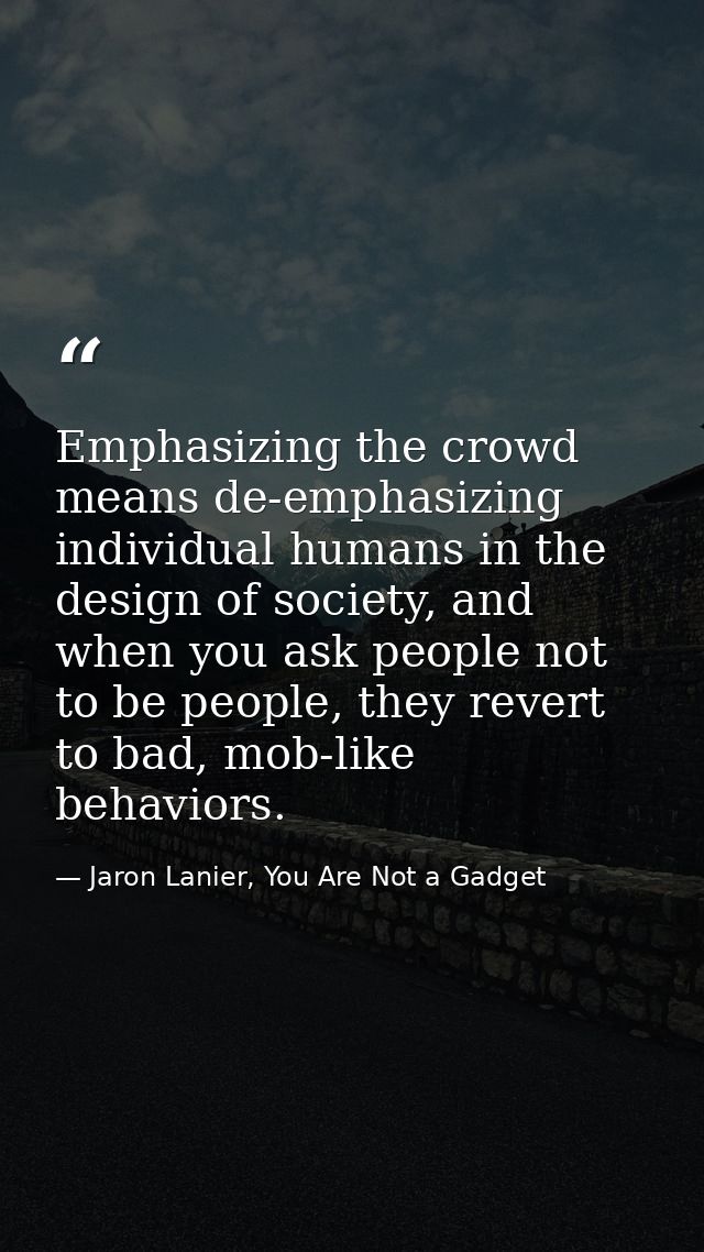 Emphasizing the crowd means de-emphasizing individual humans in the design of society, and when you ask people not to be — Jaron Lanier, You Are Not a Gadget