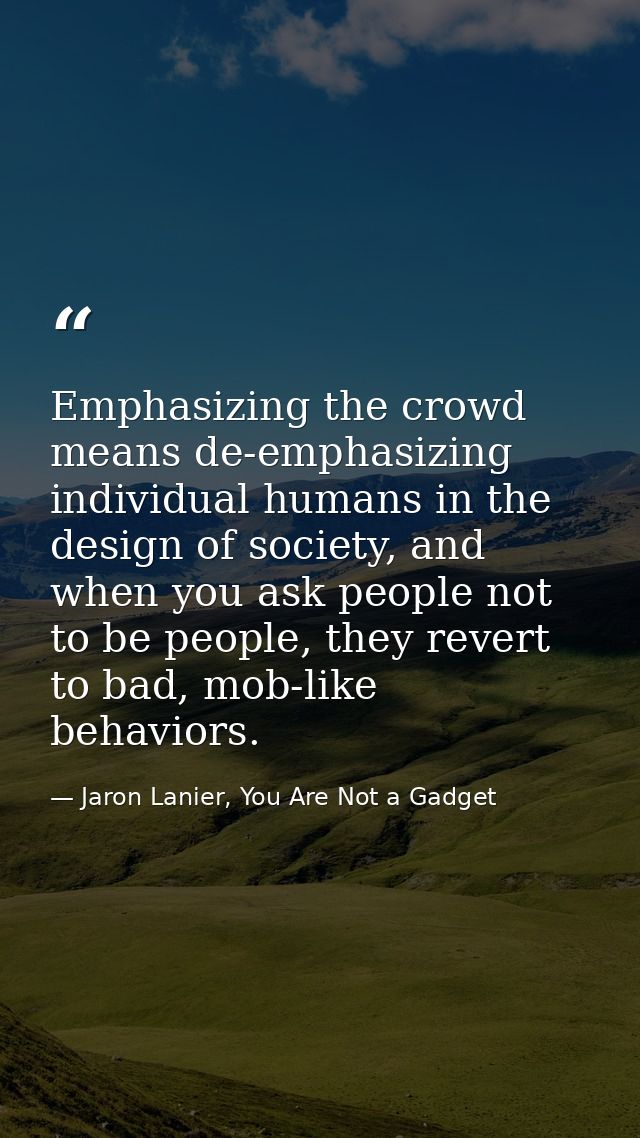 Emphasizing the crowd means de-emphasizing individual humans in the design of society, and when you ask people not to be — Jaron Lanier, You Are Not a Gadget