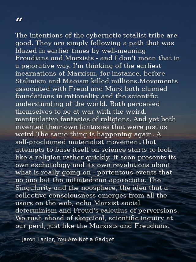 The intentions of the cybernetic totalist tribe are good. They are simply following a path that was blazed in earlier ti — Jaron Lanier, You Are Not a Gadget