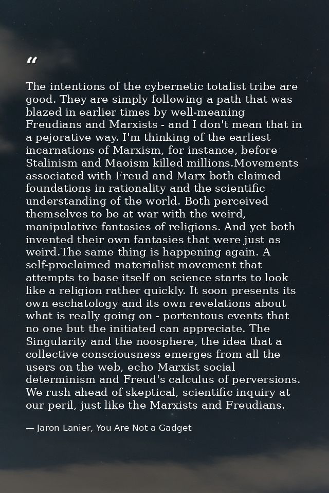 The intentions of the cybernetic totalist tribe are good. They are simply following a path that was blazed in earlier ti — Jaron Lanier, You Are Not a Gadget
