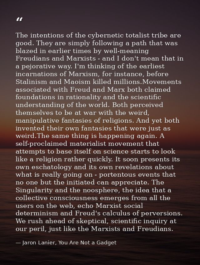 The intentions of the cybernetic totalist tribe are good. They are simply following a path that was blazed in earlier ti — Jaron Lanier, You Are Not a Gadget