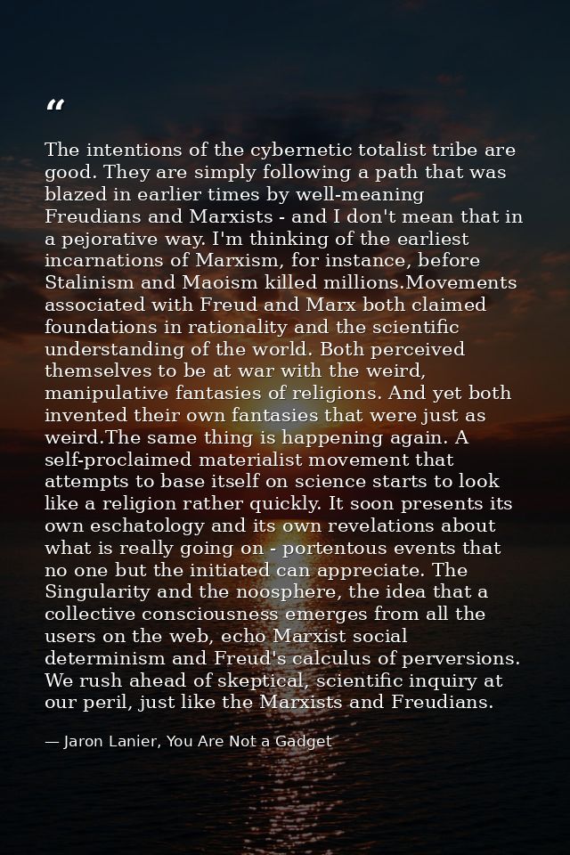 The intentions of the cybernetic totalist tribe are good. They are simply following a path that was blazed in earlier ti — Jaron Lanier, You Are Not a Gadget
